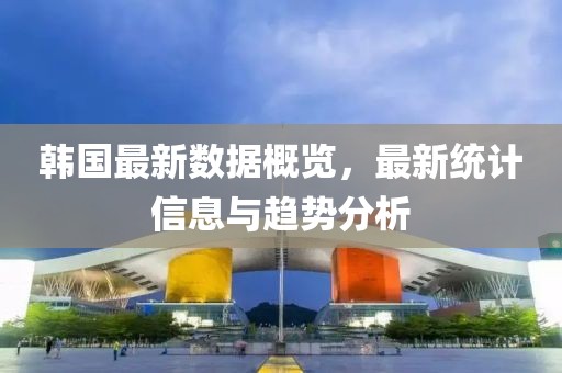 韓國最新數(shù)據(jù)概覽，最新統(tǒng)計信息與趨勢分析