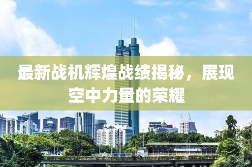 最新戰(zhàn)機(jī)輝煌戰(zhàn)績(jī)揭秘，展現(xiàn)空中力量的榮耀