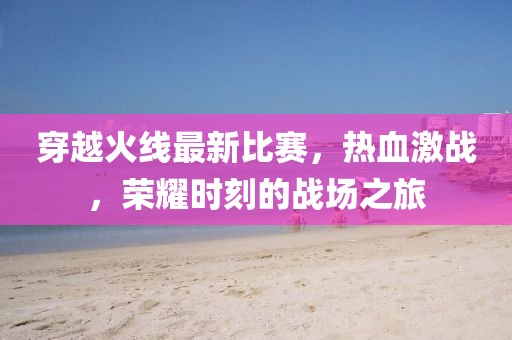 穿越火線最新比賽，熱血激戰(zhàn)，榮耀時刻的戰(zhàn)場之旅