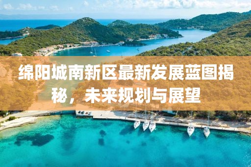 綿陽城南新區(qū)最新發(fā)展藍(lán)圖揭秘，未來規(guī)劃與展望