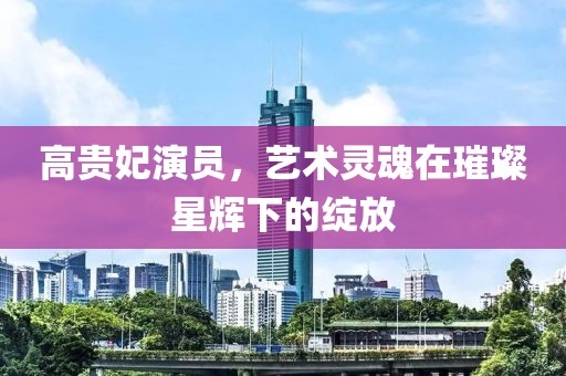 高貴妃演員，藝術(shù)靈魂在璀璨星輝下的綻放