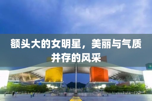 額頭大的女明星，美麗與氣質(zhì)并存的風(fēng)采