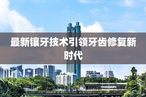 最新鑲牙技術(shù)引領(lǐng)牙齒修復新時代