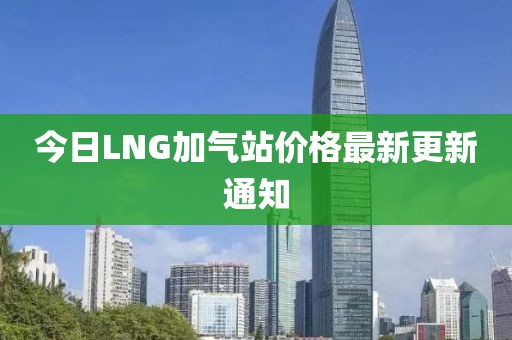 今日LNG加氣站價(jià)格最新更新通知