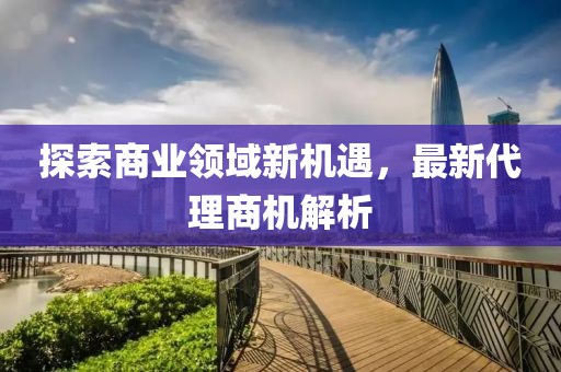 探索商業(yè)領(lǐng)域新機遇，最新代理商機解析