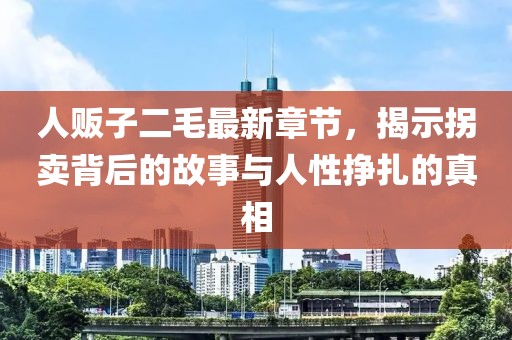 人販子二毛最新章節(jié)，揭示拐賣背后的故事與人性掙扎的真相