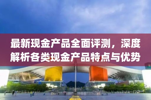 最新現(xiàn)金產(chǎn)品全面評(píng)測(cè)，深度解析各類現(xiàn)金產(chǎn)品特點(diǎn)與優(yōu)勢(shì)