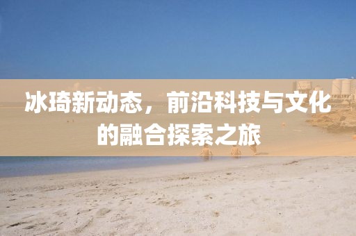 冰琦新動態(tài)，前沿科技與文化的融合探索之旅