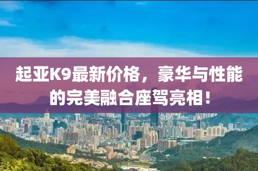 起亞K9最新價格，豪華與性能的完美融合座駕亮相！