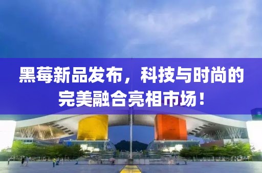 黑莓新品發(fā)布，科技與時(shí)尚的完美融合亮相市場(chǎng)！