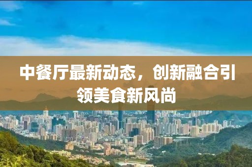 中餐廳最新動(dòng)態(tài)，創(chuàng)新融合引領(lǐng)美食新風(fēng)尚