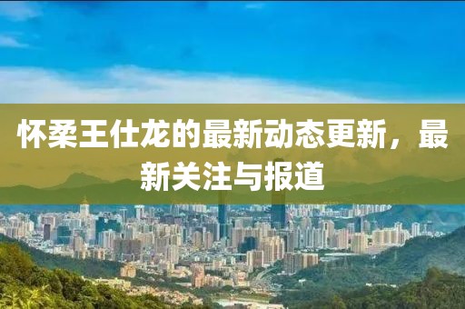 懷柔王仕龍的最新動態(tài)更新，最新關(guān)注與報道
