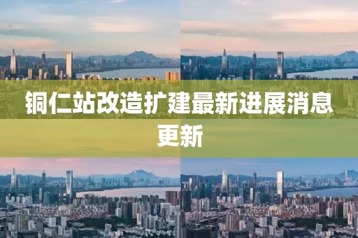 銅仁站改造擴(kuò)建最新進(jìn)展消息更新