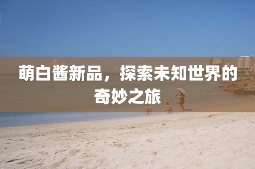 萌白醬新品，探索未知世界的奇妙之旅