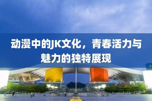 動漫中的JK文化，青春活力與魅力的獨特展現(xiàn)