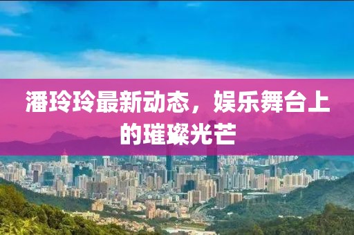 潘玲玲最新動態(tài)，娛樂舞臺上的璀璨光芒
