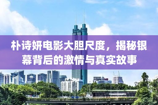 樸詩妍電影大膽尺度，揭秘銀幕背后的激情與真實故事