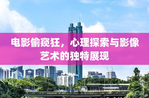 電影偷窺狂，心理探索與影像藝術(shù)的獨(dú)特展現(xiàn)