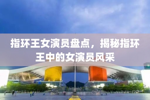 指環(huán)王女演員盤點，揭秘指環(huán)王中的女演員風采