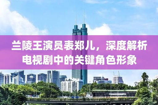 蘭陵王演員表鄭兒，深度解析電視劇中的關(guān)鍵角色形象