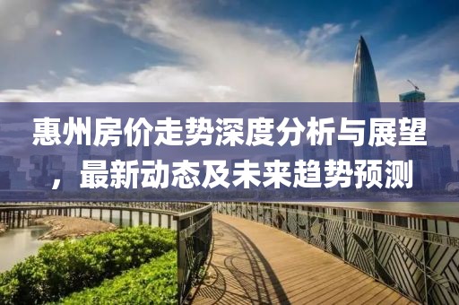惠州房?jī)r(jià)走勢(shì)深度分析與展望，最新動(dòng)態(tài)及未來(lái)趨勢(shì)預(yù)測(cè)
