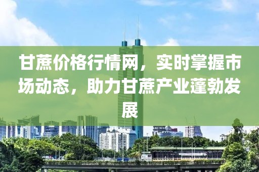 甘蔗價格行情網(wǎng)，實時掌握市場動態(tài)，助力甘蔗產(chǎn)業(yè)蓬勃發(fā)展