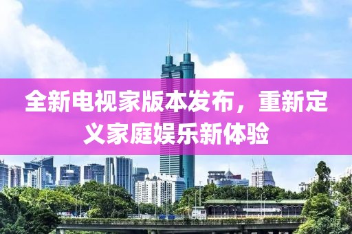 全新電視家版本發(fā)布，重新定義家庭娛樂(lè)新體驗(yàn)