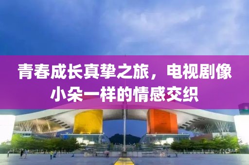 青春成長(zhǎng)真摯之旅，電視劇像小朵一樣的情感交織