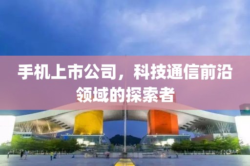 手機上市公司，科技通信前沿領(lǐng)域的探索者