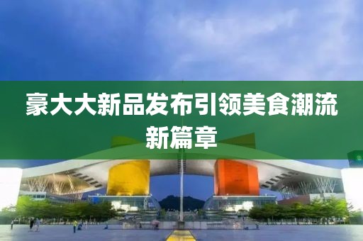 豪大大新品發(fā)布引領(lǐng)美食潮流新篇章