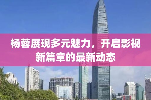 楊蓉展現(xiàn)多元魅力，開啟影視新篇章的最新動態(tài)