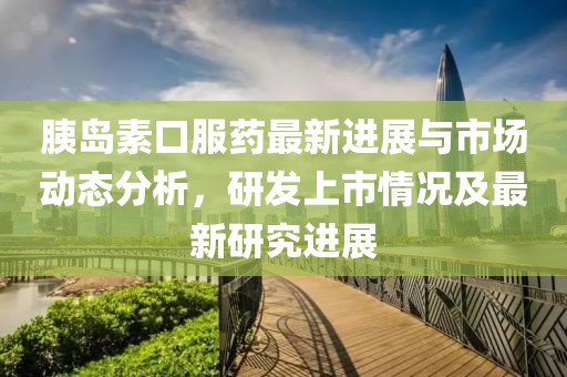 胰島素口服藥最新進(jìn)展與市場(chǎng)動(dòng)態(tài)分析，研發(fā)上市情況及最新研究進(jìn)展