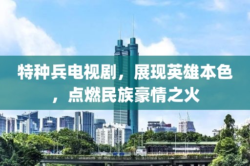 特種兵電視劇，展現(xiàn)英雄本色，點(diǎn)燃民族豪情之火