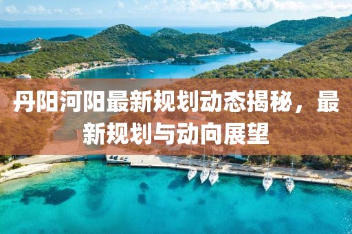 丹陽河陽最新規(guī)劃動(dòng)態(tài)揭秘，最新規(guī)劃與動(dòng)向展望
