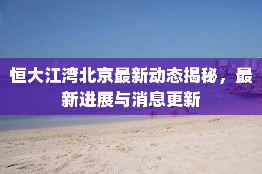 恒大江灣北京最新動態(tài)揭秘，最新進展與消息更新