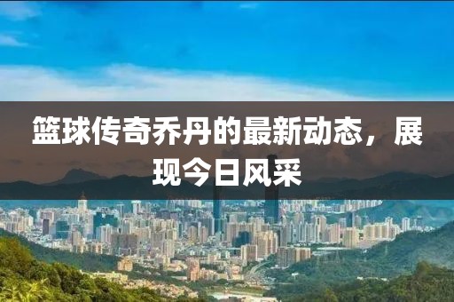 籃球傳奇喬丹的最新動(dòng)態(tài)，展現(xiàn)今日風(fēng)采