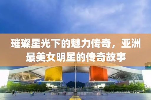 璀璨星光下的魅力傳奇，亞洲最美女明星的傳奇故事