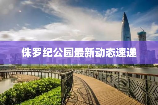 侏羅紀公園最新動態(tài)速遞