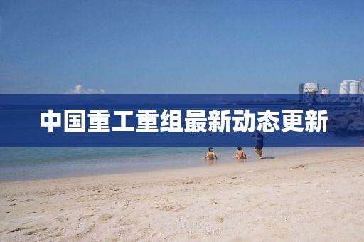 中國重工重組最新動(dòng)態(tài)更新
