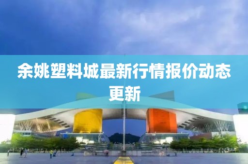 余姚塑料城最新行情報(bào)價(jià)動態(tài)更新