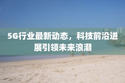 5G行業(yè)最新動(dòng)態(tài)，科技前沿進(jìn)展引領(lǐng)未來浪潮