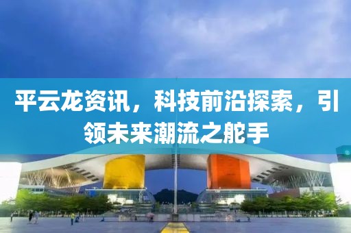 平云龍資訊，科技前沿探索，引領(lǐng)未來潮流之舵手