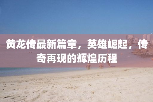 黃龍傳最新篇章，英雄崛起，傳奇再現(xiàn)的輝煌歷程