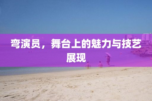 彎演員，舞臺上的魅力與技藝展現(xiàn)