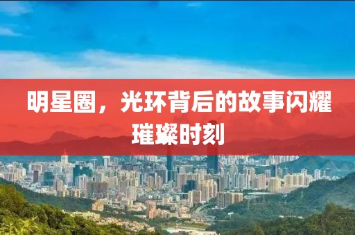明星圈，光環(huán)背后的故事閃耀璀璨時(shí)刻