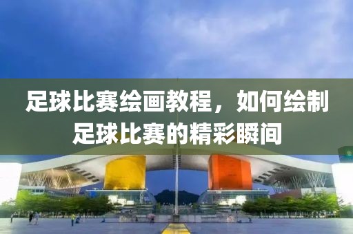 足球比賽繪畫教程，如何繪制足球比賽的精彩瞬間