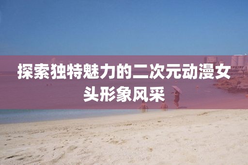探索獨(dú)特魅力的二次元?jiǎng)勇^形象風(fēng)采
