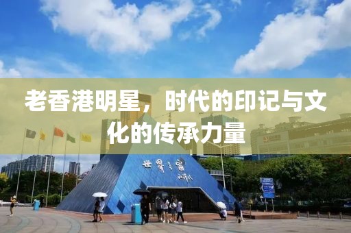 老香港明星，時代的印記與文化的傳承力量
