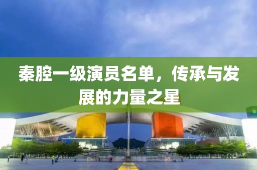 秦腔一級(jí)演員名單，傳承與發(fā)展的力量之星