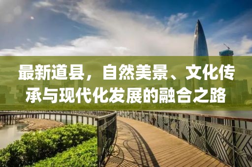 最新道縣，自然美景、文化傳承與現(xiàn)代化發(fā)展的融合之路